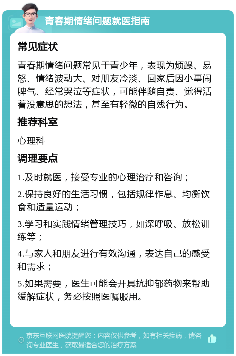 青春期情绪问题就医指南 常见症状 青春期情绪问题常见于青少年，表现为烦躁、易怒、情绪波动大、对朋友冷淡、回家后因小事闹脾气、经常哭泣等症状，可能伴随自责、觉得活着没意思的想法，甚至有轻微的自残行为。 推荐科室 心理科 调理要点 1.及时就医，接受专业的心理治疗和咨询； 2.保持良好的生活习惯，包括规律作息、均衡饮食和适量运动； 3.学习和实践情绪管理技巧，如深呼吸、放松训练等； 4.与家人和朋友进行有效沟通，表达自己的感受和需求； 5.如果需要，医生可能会开具抗抑郁药物来帮助缓解症状，务必按照医嘱服用。