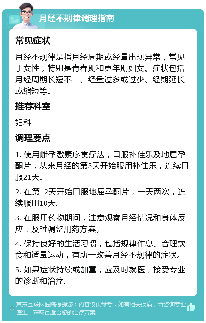 月经不规律调理指南 常见症状 月经不规律是指月经周期或经量出现异常，常见于女性，特别是青春期和更年期妇女。症状包括月经周期长短不一、经量过多或过少、经期延长或缩短等。 推荐科室 妇科 调理要点 1. 使用雌孕激素序贯疗法，口服补佳乐及地屈孕酮片，从来月经的第5天开始服用补佳乐，连续口服21天。 2. 在第12天开始口服地屈孕酮片，一天两次，连续服用10天。 3. 在服用药物期间，注意观察月经情况和身体反应，及时调整用药方案。 4. 保持良好的生活习惯，包括规律作息、合理饮食和适量运动，有助于改善月经不规律的症状。 5. 如果症状持续或加重，应及时就医，接受专业的诊断和治疗。