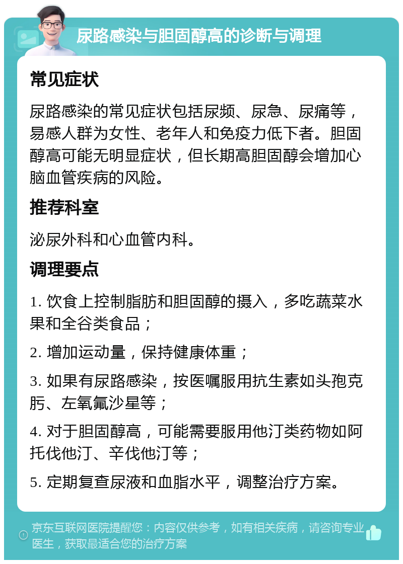 尿路感染与胆固醇高的诊断与调理 常见症状 尿路感染的常见症状包括尿频、尿急、尿痛等，易感人群为女性、老年人和免疫力低下者。胆固醇高可能无明显症状，但长期高胆固醇会增加心脑血管疾病的风险。 推荐科室 泌尿外科和心血管内科。 调理要点 1. 饮食上控制脂肪和胆固醇的摄入，多吃蔬菜水果和全谷类食品； 2. 增加运动量，保持健康体重； 3. 如果有尿路感染，按医嘱服用抗生素如头孢克肟、左氧氟沙星等； 4. 对于胆固醇高，可能需要服用他汀类药物如阿托伐他汀、辛伐他汀等； 5. 定期复查尿液和血脂水平，调整治疗方案。