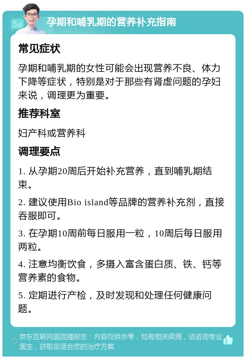 孕期和哺乳期的营养补充指南 常见症状 孕期和哺乳期的女性可能会出现营养不良、体力下降等症状，特别是对于那些有肾虚问题的孕妇来说，调理更为重要。 推荐科室 妇产科或营养科 调理要点 1. 从孕期20周后开始补充营养，直到哺乳期结束。 2. 建议使用Bio island等品牌的营养补充剂，直接吞服即可。 3. 在孕期10周前每日服用一粒，10周后每日服用两粒。 4. 注意均衡饮食，多摄入富含蛋白质、铁、钙等营养素的食物。 5. 定期进行产检，及时发现和处理任何健康问题。