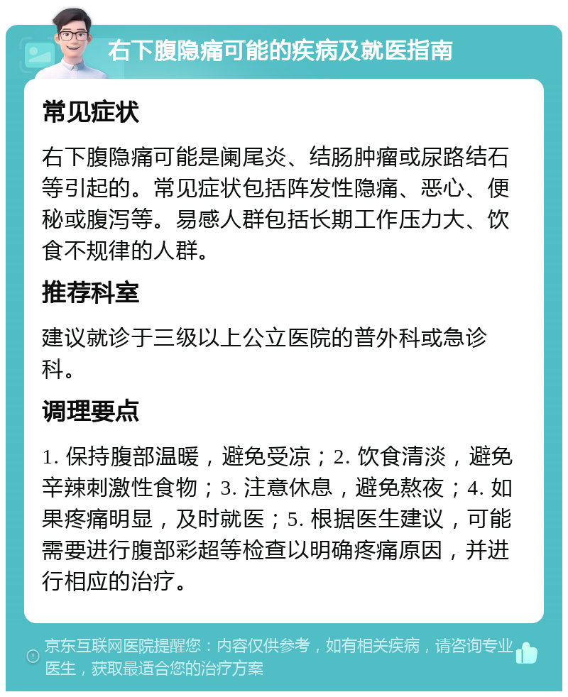 右下腹隐痛可能的疾病及就医指南 常见症状 右下腹隐痛可能是阑尾炎、结肠肿瘤或尿路结石等引起的。常见症状包括阵发性隐痛、恶心、便秘或腹泻等。易感人群包括长期工作压力大、饮食不规律的人群。 推荐科室 建议就诊于三级以上公立医院的普外科或急诊科。 调理要点 1. 保持腹部温暖，避免受凉；2. 饮食清淡，避免辛辣刺激性食物；3. 注意休息，避免熬夜；4. 如果疼痛明显，及时就医；5. 根据医生建议，可能需要进行腹部彩超等检查以明确疼痛原因，并进行相应的治疗。