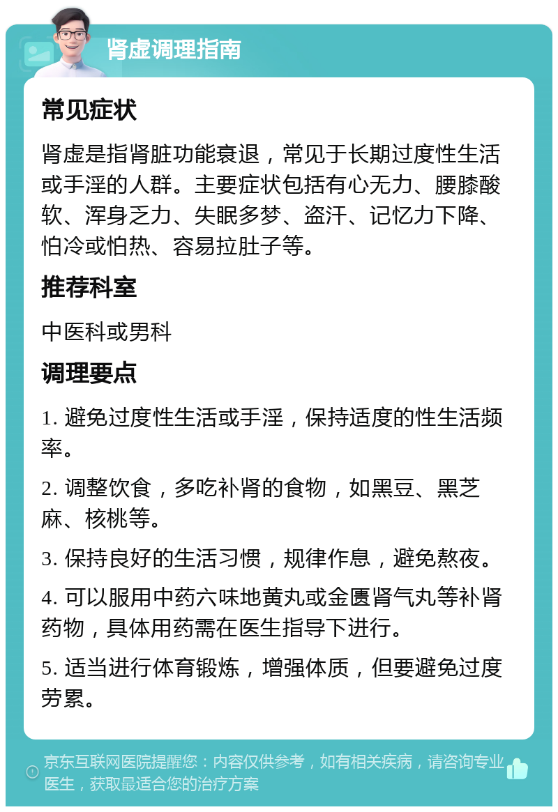 肾虚调理指南 常见症状 肾虚是指肾脏功能衰退，常见于长期过度性生活或手淫的人群。主要症状包括有心无力、腰膝酸软、浑身乏力、失眠多梦、盗汗、记忆力下降、怕冷或怕热、容易拉肚子等。 推荐科室 中医科或男科 调理要点 1. 避免过度性生活或手淫，保持适度的性生活频率。 2. 调整饮食，多吃补肾的食物，如黑豆、黑芝麻、核桃等。 3. 保持良好的生活习惯，规律作息，避免熬夜。 4. 可以服用中药六味地黄丸或金匮肾气丸等补肾药物，具体用药需在医生指导下进行。 5. 适当进行体育锻炼，增强体质，但要避免过度劳累。