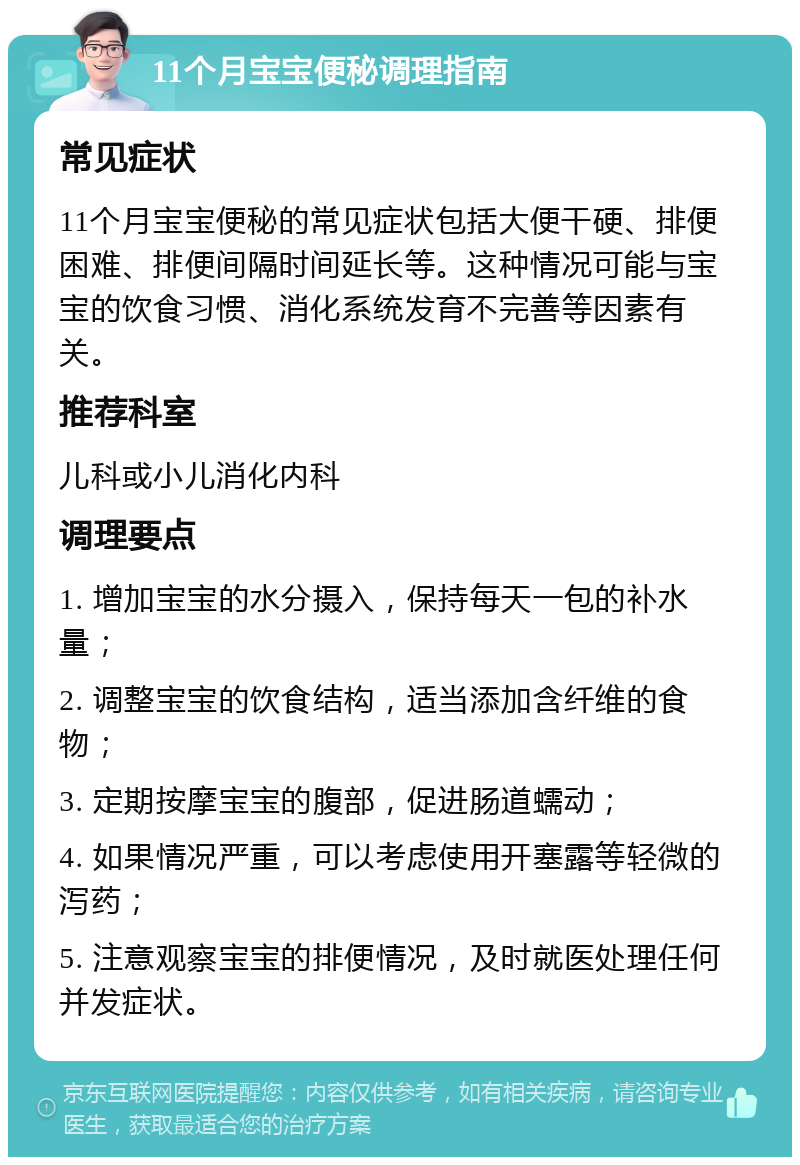 11个月宝宝便秘调理指南 常见症状 11个月宝宝便秘的常见症状包括大便干硬、排便困难、排便间隔时间延长等。这种情况可能与宝宝的饮食习惯、消化系统发育不完善等因素有关。 推荐科室 儿科或小儿消化内科 调理要点 1. 增加宝宝的水分摄入，保持每天一包的补水量； 2. 调整宝宝的饮食结构，适当添加含纤维的食物； 3. 定期按摩宝宝的腹部，促进肠道蠕动； 4. 如果情况严重，可以考虑使用开塞露等轻微的泻药； 5. 注意观察宝宝的排便情况，及时就医处理任何并发症状。