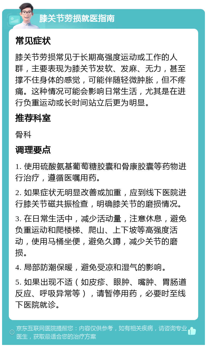 膝关节劳损就医指南 常见症状 膝关节劳损常见于长期高强度运动或工作的人群，主要表现为膝关节发软、发麻、无力，甚至撑不住身体的感觉，可能伴随轻微肿胀，但不疼痛。这种情况可能会影响日常生活，尤其是在进行负重运动或长时间站立后更为明显。 推荐科室 骨科 调理要点 1. 使用硫酸氨基葡萄糖胶囊和骨康胶囊等药物进行治疗，遵循医嘱用药。 2. 如果症状无明显改善或加重，应到线下医院进行膝关节磁共振检查，明确膝关节的磨损情况。 3. 在日常生活中，减少活动量，注意休息，避免负重运动和爬楼梯、爬山、上下坡等高强度活动，使用马桶坐便，避免久蹲，减少关节的磨损。 4. 局部防潮保暖，避免受凉和湿气的影响。 5. 如果出现不适（如皮疹、眼肿、嘴肿、胃肠道反应、呼吸异常等），请暂停用药，必要时至线下医院就诊。