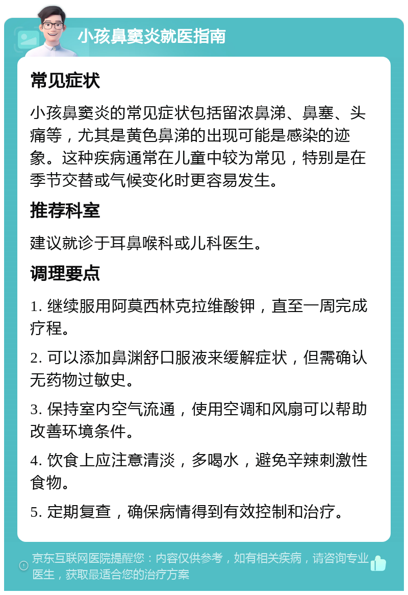 小孩鼻窦炎就医指南 常见症状 小孩鼻窦炎的常见症状包括留浓鼻涕、鼻塞、头痛等，尤其是黄色鼻涕的出现可能是感染的迹象。这种疾病通常在儿童中较为常见，特别是在季节交替或气候变化时更容易发生。 推荐科室 建议就诊于耳鼻喉科或儿科医生。 调理要点 1. 继续服用阿莫西林克拉维酸钾，直至一周完成疗程。 2. 可以添加鼻渊舒口服液来缓解症状，但需确认无药物过敏史。 3. 保持室内空气流通，使用空调和风扇可以帮助改善环境条件。 4. 饮食上应注意清淡，多喝水，避免辛辣刺激性食物。 5. 定期复查，确保病情得到有效控制和治疗。