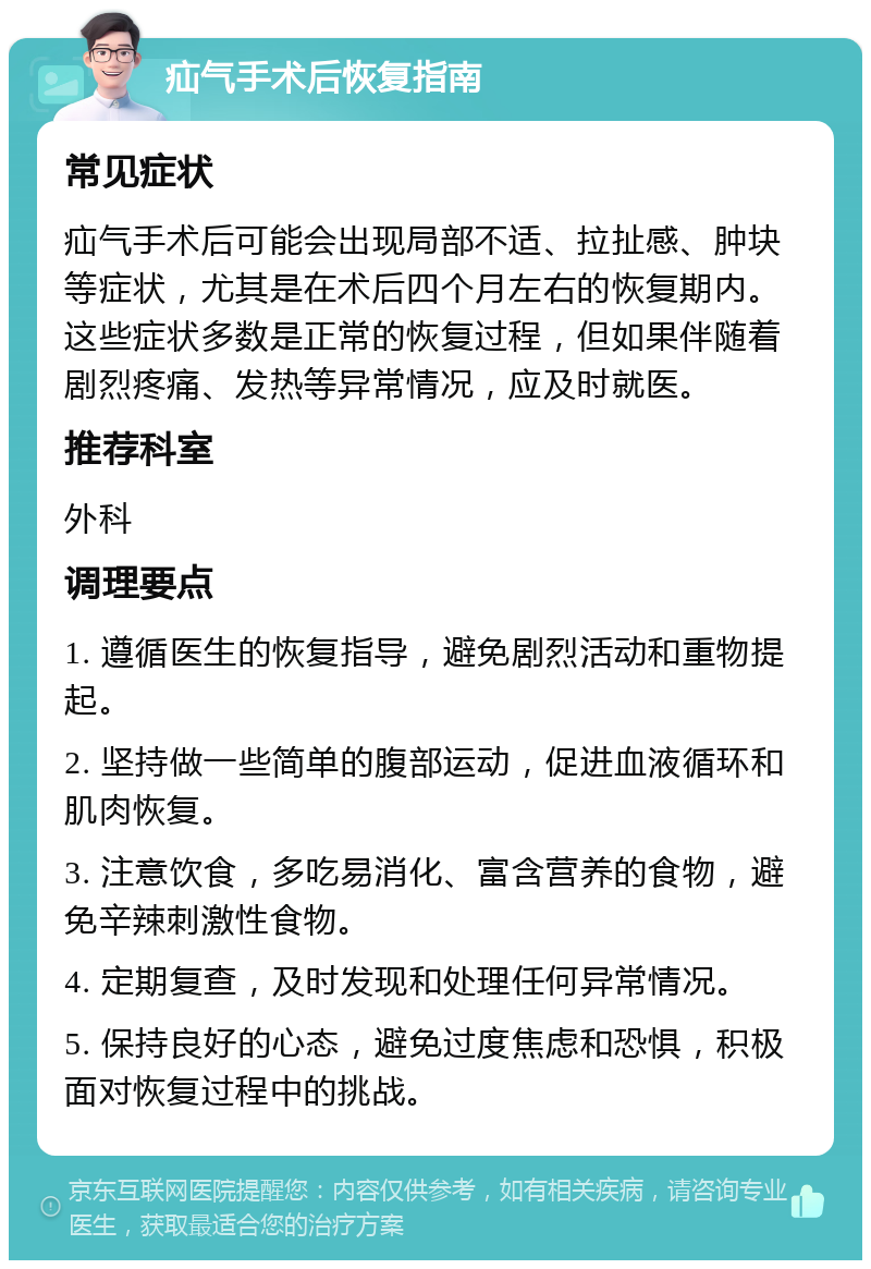 疝气手术后恢复指南 常见症状 疝气手术后可能会出现局部不适、拉扯感、肿块等症状，尤其是在术后四个月左右的恢复期内。这些症状多数是正常的恢复过程，但如果伴随着剧烈疼痛、发热等异常情况，应及时就医。 推荐科室 外科 调理要点 1. 遵循医生的恢复指导，避免剧烈活动和重物提起。 2. 坚持做一些简单的腹部运动，促进血液循环和肌肉恢复。 3. 注意饮食，多吃易消化、富含营养的食物，避免辛辣刺激性食物。 4. 定期复查，及时发现和处理任何异常情况。 5. 保持良好的心态，避免过度焦虑和恐惧，积极面对恢复过程中的挑战。