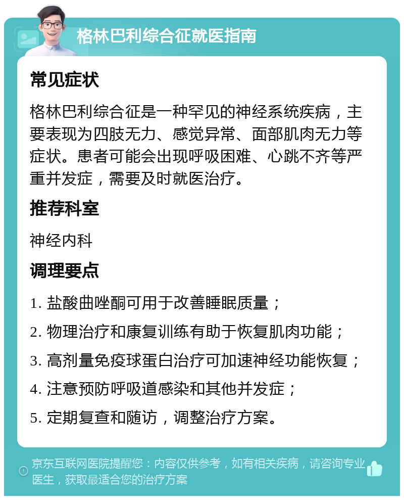 格林巴利综合征就医指南 常见症状 格林巴利综合征是一种罕见的神经系统疾病，主要表现为四肢无力、感觉异常、面部肌肉无力等症状。患者可能会出现呼吸困难、心跳不齐等严重并发症，需要及时就医治疗。 推荐科室 神经内科 调理要点 1. 盐酸曲唑酮可用于改善睡眠质量； 2. 物理治疗和康复训练有助于恢复肌肉功能； 3. 高剂量免疫球蛋白治疗可加速神经功能恢复； 4. 注意预防呼吸道感染和其他并发症； 5. 定期复查和随访，调整治疗方案。