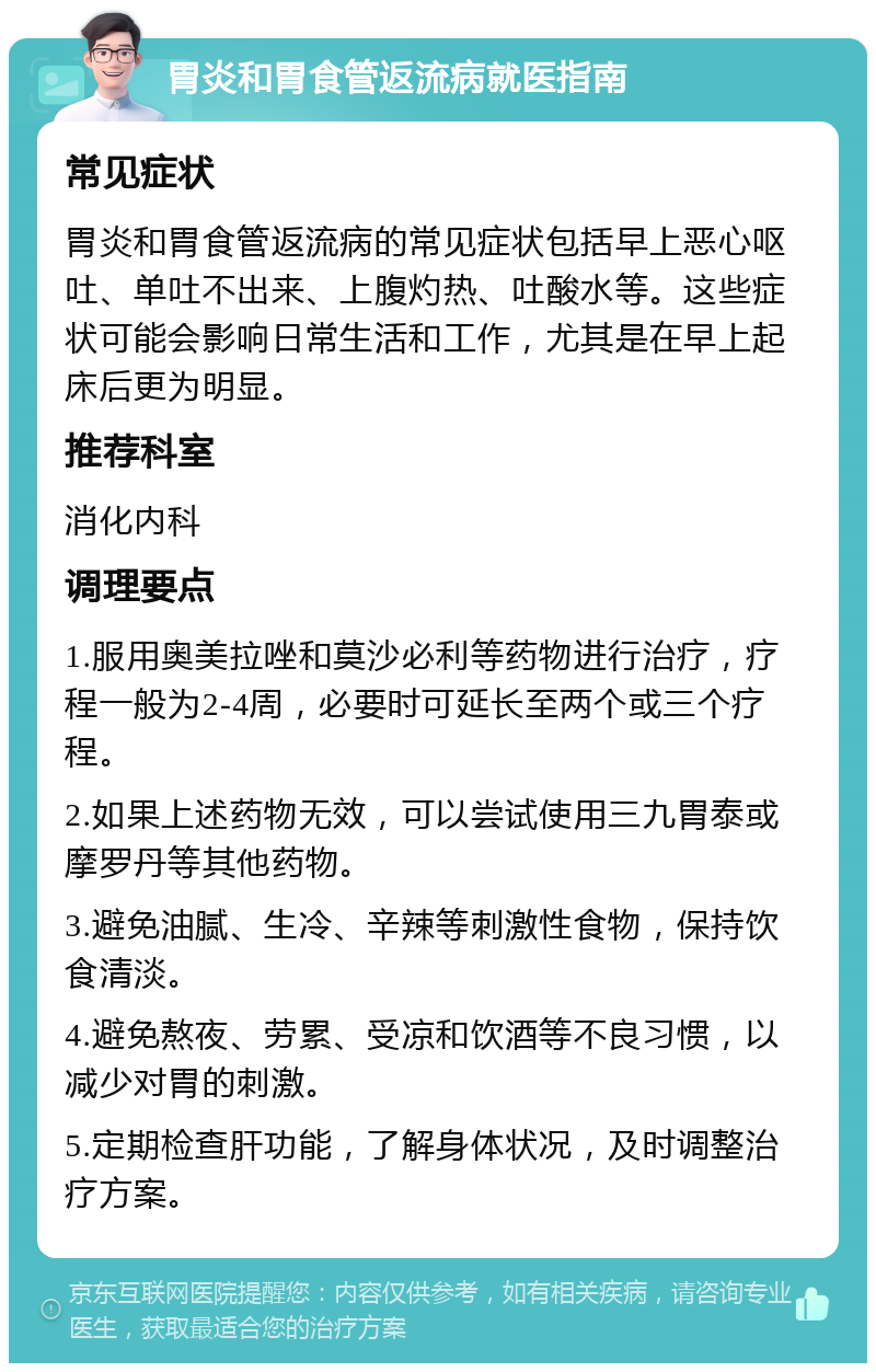 胃炎和胃食管返流病就医指南 常见症状 胃炎和胃食管返流病的常见症状包括早上恶心呕吐、单吐不出来、上腹灼热、吐酸水等。这些症状可能会影响日常生活和工作，尤其是在早上起床后更为明显。 推荐科室 消化内科 调理要点 1.服用奥美拉唑和莫沙必利等药物进行治疗，疗程一般为2-4周，必要时可延长至两个或三个疗程。 2.如果上述药物无效，可以尝试使用三九胃泰或摩罗丹等其他药物。 3.避免油腻、生冷、辛辣等刺激性食物，保持饮食清淡。 4.避免熬夜、劳累、受凉和饮酒等不良习惯，以减少对胃的刺激。 5.定期检查肝功能，了解身体状况，及时调整治疗方案。