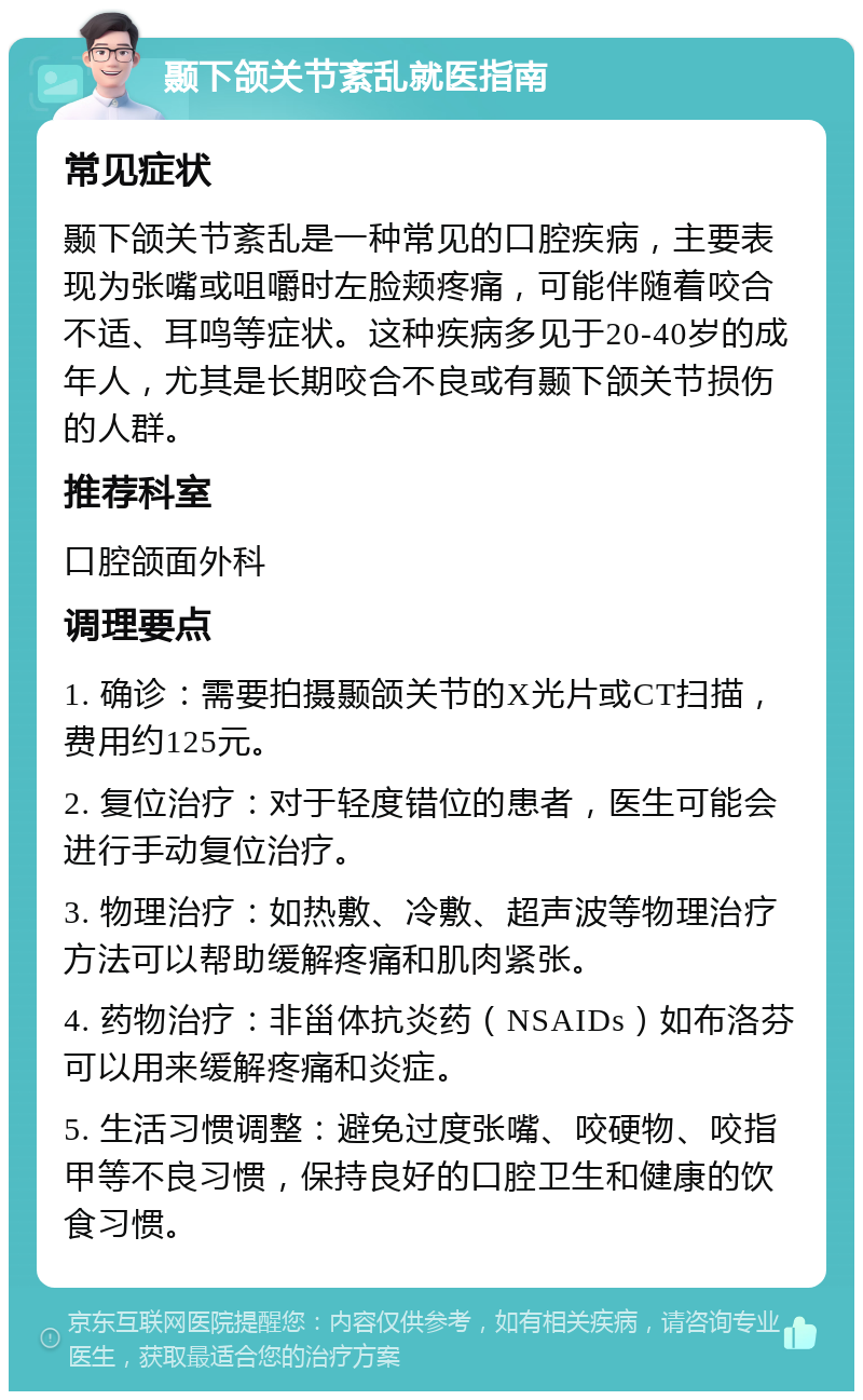 颞下颌关节紊乱就医指南 常见症状 颞下颌关节紊乱是一种常见的口腔疾病，主要表现为张嘴或咀嚼时左脸颊疼痛，可能伴随着咬合不适、耳鸣等症状。这种疾病多见于20-40岁的成年人，尤其是长期咬合不良或有颞下颌关节损伤的人群。 推荐科室 口腔颌面外科 调理要点 1. 确诊：需要拍摄颞颌关节的X光片或CT扫描，费用约125元。 2. 复位治疗：对于轻度错位的患者，医生可能会进行手动复位治疗。 3. 物理治疗：如热敷、冷敷、超声波等物理治疗方法可以帮助缓解疼痛和肌肉紧张。 4. 药物治疗：非甾体抗炎药（NSAIDs）如布洛芬可以用来缓解疼痛和炎症。 5. 生活习惯调整：避免过度张嘴、咬硬物、咬指甲等不良习惯，保持良好的口腔卫生和健康的饮食习惯。