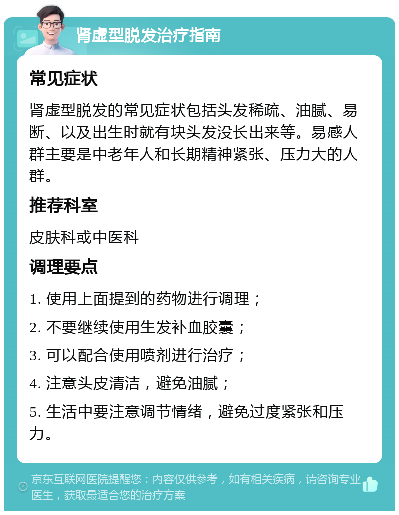 肾虚型脱发治疗指南 常见症状 肾虚型脱发的常见症状包括头发稀疏、油腻、易断、以及出生时就有块头发没长出来等。易感人群主要是中老年人和长期精神紧张、压力大的人群。 推荐科室 皮肤科或中医科 调理要点 1. 使用上面提到的药物进行调理； 2. 不要继续使用生发补血胶囊； 3. 可以配合使用喷剂进行治疗； 4. 注意头皮清洁，避免油腻； 5. 生活中要注意调节情绪，避免过度紧张和压力。