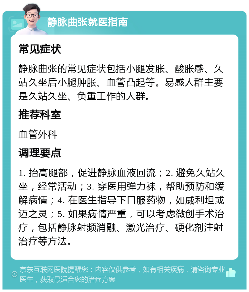 静脉曲张就医指南 常见症状 静脉曲张的常见症状包括小腿发胀、酸胀感、久站久坐后小腿肿胀、血管凸起等。易感人群主要是久站久坐、负重工作的人群。 推荐科室 血管外科 调理要点 1. 抬高腿部，促进静脉血液回流；2. 避免久站久坐，经常活动；3. 穿医用弹力袜，帮助预防和缓解病情；4. 在医生指导下口服药物，如威利坦或迈之灵；5. 如果病情严重，可以考虑微创手术治疗，包括静脉射频消融、激光治疗、硬化剂注射治疗等方法。