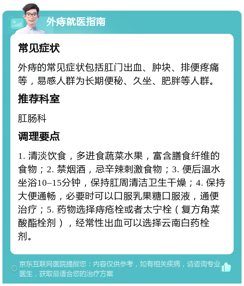 外痔就医指南 常见症状 外痔的常见症状包括肛门出血、肿块、排便疼痛等，易感人群为长期便秘、久坐、肥胖等人群。 推荐科室 肛肠科 调理要点 1. 清淡饮食，多进食蔬菜水果，富含膳食纤维的食物；2. 禁烟酒，忌辛辣刺激食物；3. 便后温水坐浴10–15分钟，保持肛周清洁卫生干燥；4. 保持大便通畅，必要时可以口服乳果糖口服液，通便治疗；5. 药物选择痔疮栓或者太宁栓（复方角菜酸酯栓剂），经常性出血可以选择云南白药栓剂。