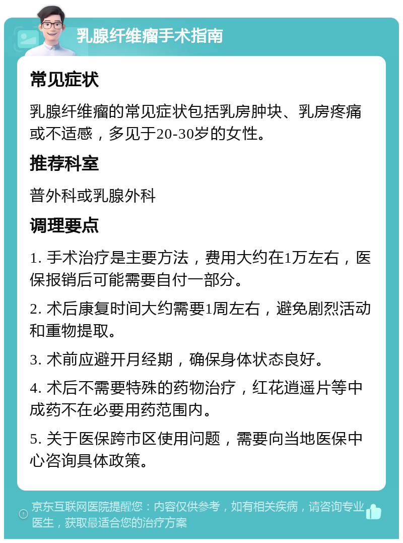 乳腺纤维瘤手术指南 常见症状 乳腺纤维瘤的常见症状包括乳房肿块、乳房疼痛或不适感，多见于20-30岁的女性。 推荐科室 普外科或乳腺外科 调理要点 1. 手术治疗是主要方法，费用大约在1万左右，医保报销后可能需要自付一部分。 2. 术后康复时间大约需要1周左右，避免剧烈活动和重物提取。 3. 术前应避开月经期，确保身体状态良好。 4. 术后不需要特殊的药物治疗，红花逍遥片等中成药不在必要用药范围内。 5. 关于医保跨市区使用问题，需要向当地医保中心咨询具体政策。