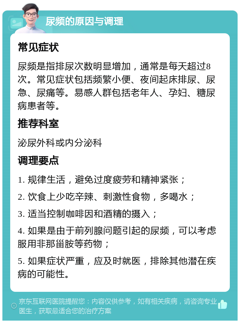 尿频的原因与调理 常见症状 尿频是指排尿次数明显增加，通常是每天超过8次。常见症状包括频繁小便、夜间起床排尿、尿急、尿痛等。易感人群包括老年人、孕妇、糖尿病患者等。 推荐科室 泌尿外科或内分泌科 调理要点 1. 规律生活，避免过度疲劳和精神紧张； 2. 饮食上少吃辛辣、刺激性食物，多喝水； 3. 适当控制咖啡因和酒精的摄入； 4. 如果是由于前列腺问题引起的尿频，可以考虑服用非那甾胺等药物； 5. 如果症状严重，应及时就医，排除其他潜在疾病的可能性。