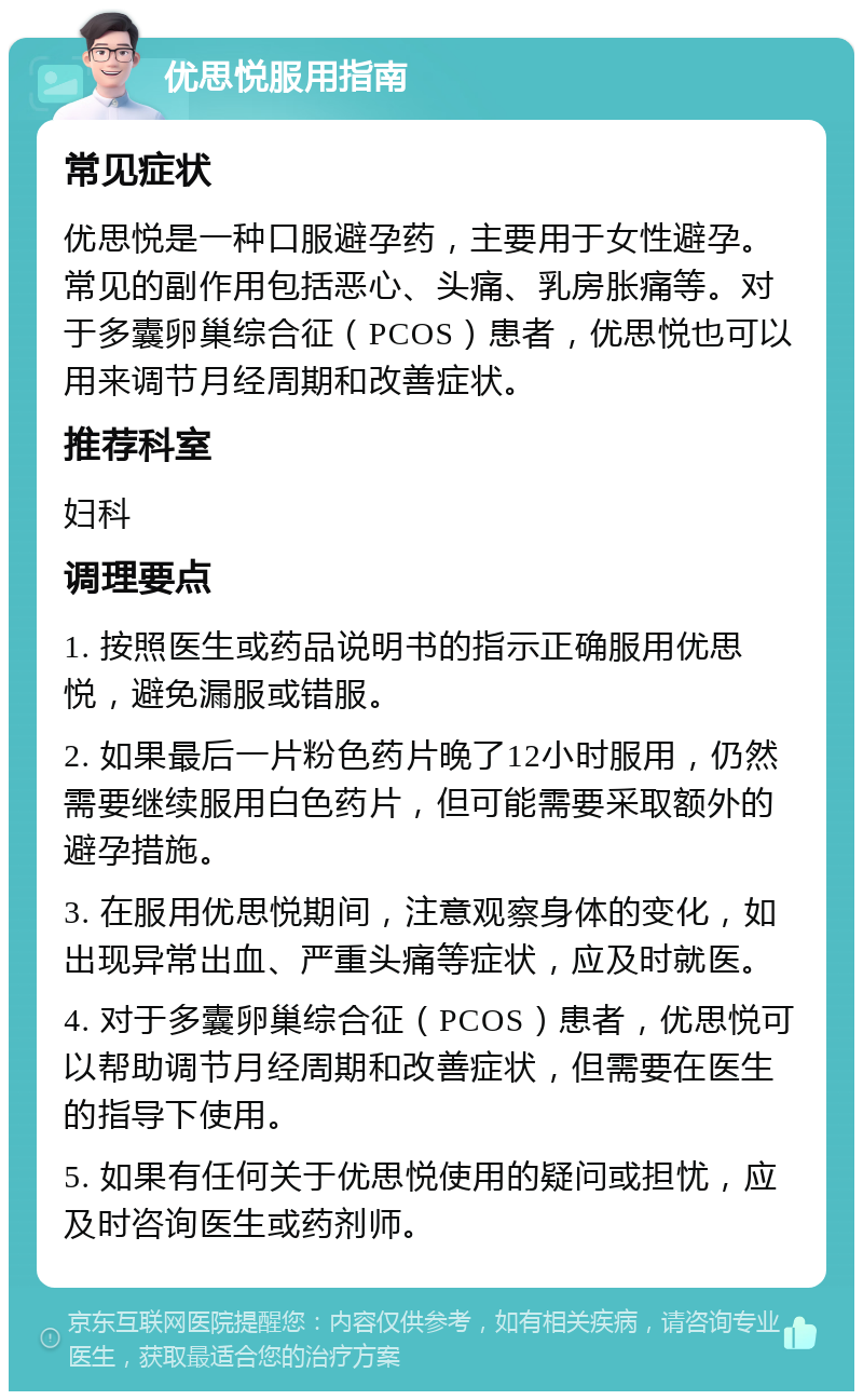 优思悦服用指南 常见症状 优思悦是一种口服避孕药，主要用于女性避孕。常见的副作用包括恶心、头痛、乳房胀痛等。对于多囊卵巢综合征（PCOS）患者，优思悦也可以用来调节月经周期和改善症状。 推荐科室 妇科 调理要点 1. 按照医生或药品说明书的指示正确服用优思悦，避免漏服或错服。 2. 如果最后一片粉色药片晚了12小时服用，仍然需要继续服用白色药片，但可能需要采取额外的避孕措施。 3. 在服用优思悦期间，注意观察身体的变化，如出现异常出血、严重头痛等症状，应及时就医。 4. 对于多囊卵巢综合征（PCOS）患者，优思悦可以帮助调节月经周期和改善症状，但需要在医生的指导下使用。 5. 如果有任何关于优思悦使用的疑问或担忧，应及时咨询医生或药剂师。