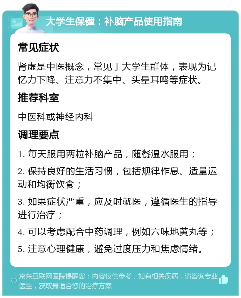 大学生保健：补脑产品使用指南 常见症状 肾虚是中医概念，常见于大学生群体，表现为记忆力下降、注意力不集中、头晕耳鸣等症状。 推荐科室 中医科或神经内科 调理要点 1. 每天服用两粒补脑产品，随餐温水服用； 2. 保持良好的生活习惯，包括规律作息、适量运动和均衡饮食； 3. 如果症状严重，应及时就医，遵循医生的指导进行治疗； 4. 可以考虑配合中药调理，例如六味地黄丸等； 5. 注意心理健康，避免过度压力和焦虑情绪。