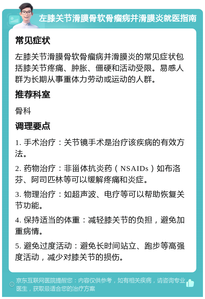 左膝关节滑膜骨软骨瘤病并滑膜炎就医指南 常见症状 左膝关节滑膜骨软骨瘤病并滑膜炎的常见症状包括膝关节疼痛、肿胀、僵硬和活动受限。易感人群为长期从事重体力劳动或运动的人群。 推荐科室 骨科 调理要点 1. 手术治疗：关节镜手术是治疗该疾病的有效方法。 2. 药物治疗：非甾体抗炎药（NSAIDs）如布洛芬、阿司匹林等可以缓解疼痛和炎症。 3. 物理治疗：如超声波、电疗等可以帮助恢复关节功能。 4. 保持适当的体重：减轻膝关节的负担，避免加重病情。 5. 避免过度活动：避免长时间站立、跑步等高强度活动，减少对膝关节的损伤。