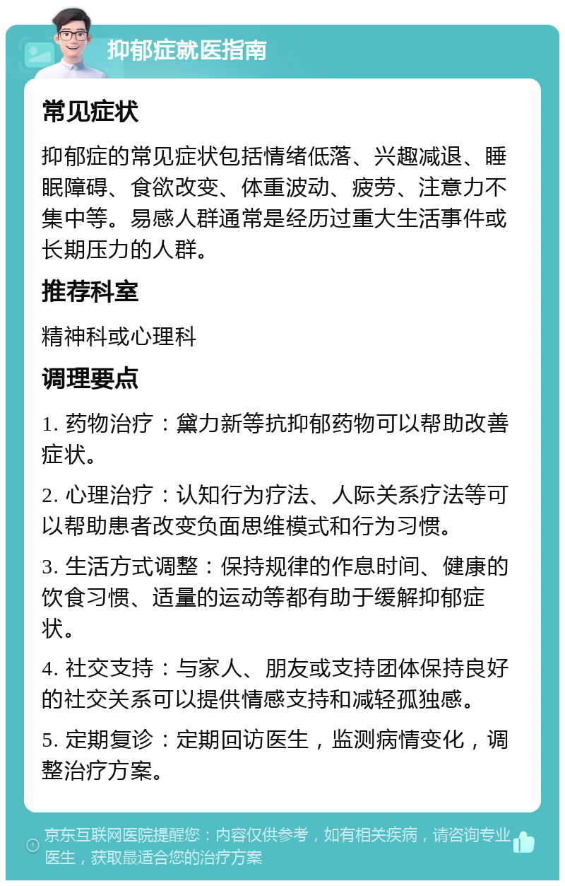 抑郁症就医指南 常见症状 抑郁症的常见症状包括情绪低落、兴趣减退、睡眠障碍、食欲改变、体重波动、疲劳、注意力不集中等。易感人群通常是经历过重大生活事件或长期压力的人群。 推荐科室 精神科或心理科 调理要点 1. 药物治疗：黛力新等抗抑郁药物可以帮助改善症状。 2. 心理治疗：认知行为疗法、人际关系疗法等可以帮助患者改变负面思维模式和行为习惯。 3. 生活方式调整：保持规律的作息时间、健康的饮食习惯、适量的运动等都有助于缓解抑郁症状。 4. 社交支持：与家人、朋友或支持团体保持良好的社交关系可以提供情感支持和减轻孤独感。 5. 定期复诊：定期回访医生，监测病情变化，调整治疗方案。