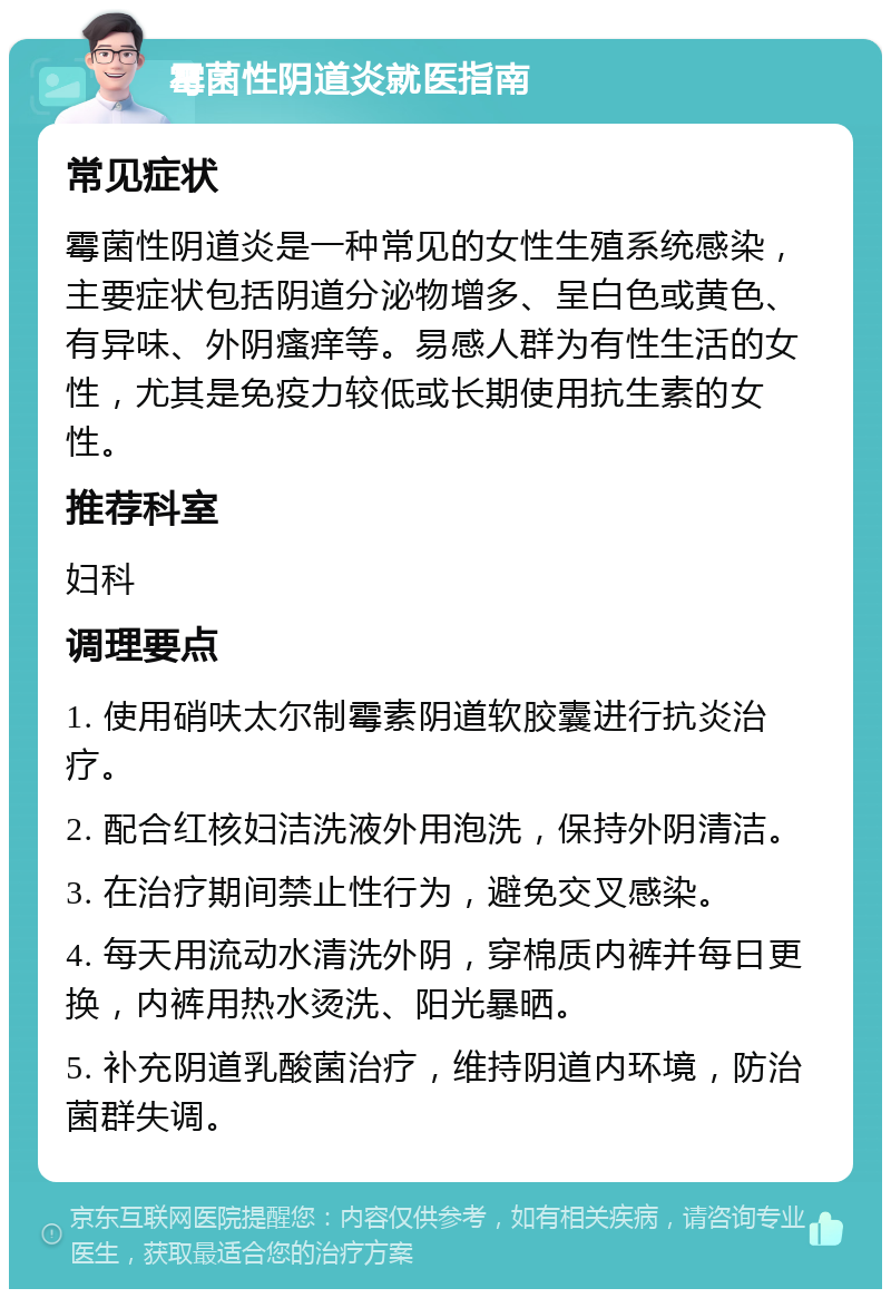 霉菌性阴道炎就医指南 常见症状 霉菌性阴道炎是一种常见的女性生殖系统感染，主要症状包括阴道分泌物增多、呈白色或黄色、有异味、外阴瘙痒等。易感人群为有性生活的女性，尤其是免疫力较低或长期使用抗生素的女性。 推荐科室 妇科 调理要点 1. 使用硝呋太尔制霉素阴道软胶囊进行抗炎治疗。 2. 配合红核妇洁洗液外用泡洗，保持外阴清洁。 3. 在治疗期间禁止性行为，避免交叉感染。 4. 每天用流动水清洗外阴，穿棉质内裤并每日更换，内裤用热水烫洗、阳光暴晒。 5. 补充阴道乳酸菌治疗，维持阴道内环境，防治菌群失调。