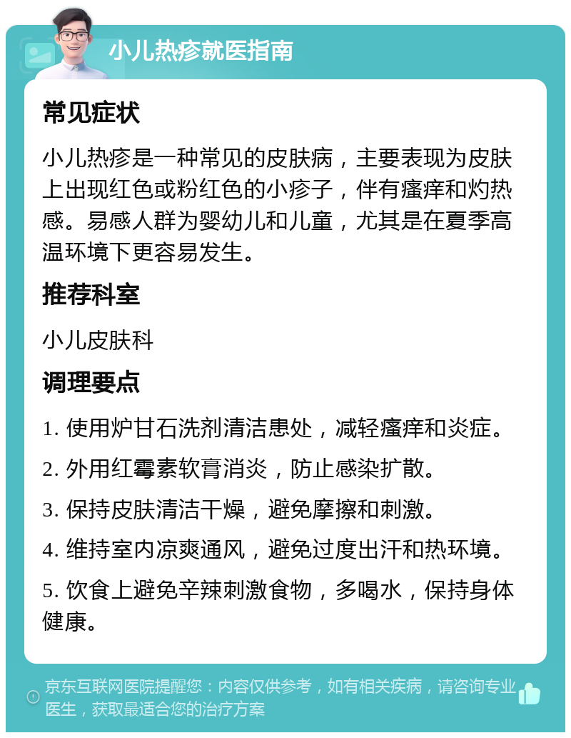 小儿热疹就医指南 常见症状 小儿热疹是一种常见的皮肤病，主要表现为皮肤上出现红色或粉红色的小疹子，伴有瘙痒和灼热感。易感人群为婴幼儿和儿童，尤其是在夏季高温环境下更容易发生。 推荐科室 小儿皮肤科 调理要点 1. 使用炉甘石洗剂清洁患处，减轻瘙痒和炎症。 2. 外用红霉素软膏消炎，防止感染扩散。 3. 保持皮肤清洁干燥，避免摩擦和刺激。 4. 维持室内凉爽通风，避免过度出汗和热环境。 5. 饮食上避免辛辣刺激食物，多喝水，保持身体健康。