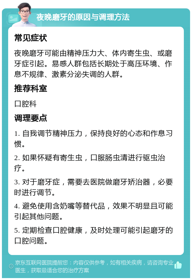 夜晚磨牙的原因与调理方法 常见症状 夜晚磨牙可能由精神压力大、体内寄生虫、或磨牙症引起。易感人群包括长期处于高压环境、作息不规律、激素分泌失调的人群。 推荐科室 口腔科 调理要点 1. 自我调节精神压力，保持良好的心态和作息习惯。 2. 如果怀疑有寄生虫，口服肠虫清进行驱虫治疗。 3. 对于磨牙症，需要去医院做磨牙矫治器，必要时进行调节。 4. 避免使用含奶嘴等替代品，效果不明显且可能引起其他问题。 5. 定期检查口腔健康，及时处理可能引起磨牙的口腔问题。