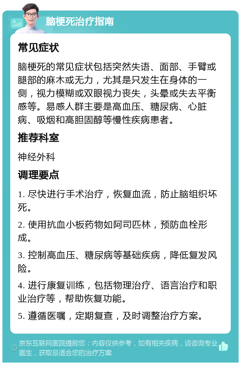 脑梗死治疗指南 常见症状 脑梗死的常见症状包括突然失语、面部、手臂或腿部的麻木或无力，尤其是只发生在身体的一侧，视力模糊或双眼视力丧失，头晕或失去平衡感等。易感人群主要是高血压、糖尿病、心脏病、吸烟和高胆固醇等慢性疾病患者。 推荐科室 神经外科 调理要点 1. 尽快进行手术治疗，恢复血流，防止脑组织坏死。 2. 使用抗血小板药物如阿司匹林，预防血栓形成。 3. 控制高血压、糖尿病等基础疾病，降低复发风险。 4. 进行康复训练，包括物理治疗、语言治疗和职业治疗等，帮助恢复功能。 5. 遵循医嘱，定期复查，及时调整治疗方案。