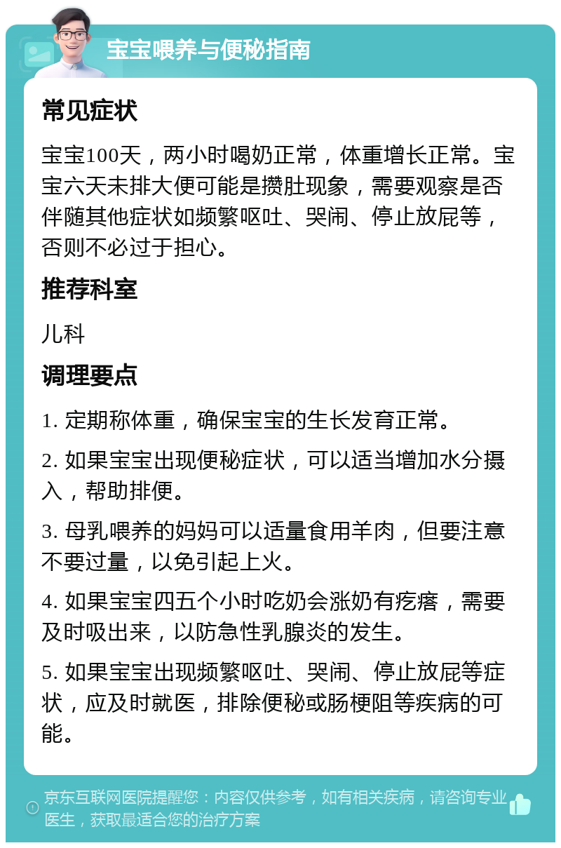 宝宝喂养与便秘指南 常见症状 宝宝100天，两小时喝奶正常，体重增长正常。宝宝六天未排大便可能是攒肚现象，需要观察是否伴随其他症状如频繁呕吐、哭闹、停止放屁等，否则不必过于担心。 推荐科室 儿科 调理要点 1. 定期称体重，确保宝宝的生长发育正常。 2. 如果宝宝出现便秘症状，可以适当增加水分摄入，帮助排便。 3. 母乳喂养的妈妈可以适量食用羊肉，但要注意不要过量，以免引起上火。 4. 如果宝宝四五个小时吃奶会涨奶有疙瘩，需要及时吸出来，以防急性乳腺炎的发生。 5. 如果宝宝出现频繁呕吐、哭闹、停止放屁等症状，应及时就医，排除便秘或肠梗阻等疾病的可能。