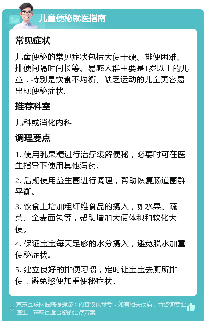 儿童便秘就医指南 常见症状 儿童便秘的常见症状包括大便干硬、排便困难、排便间隔时间长等。易感人群主要是1岁以上的儿童，特别是饮食不均衡、缺乏运动的儿童更容易出现便秘症状。 推荐科室 儿科或消化内科 调理要点 1. 使用乳果糖进行治疗缓解便秘，必要时可在医生指导下使用其他泻药。 2. 后期使用益生菌进行调理，帮助恢复肠道菌群平衡。 3. 饮食上增加粗纤维食品的摄入，如水果、蔬菜、全麦面包等，帮助增加大便体积和软化大便。 4. 保证宝宝每天足够的水分摄入，避免脱水加重便秘症状。 5. 建立良好的排便习惯，定时让宝宝去厕所排便，避免憋便加重便秘症状。