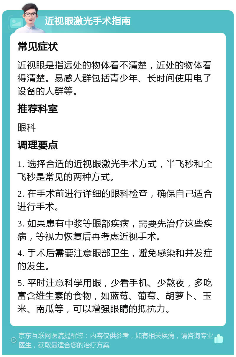 近视眼激光手术指南 常见症状 近视眼是指远处的物体看不清楚，近处的物体看得清楚。易感人群包括青少年、长时间使用电子设备的人群等。 推荐科室 眼科 调理要点 1. 选择合适的近视眼激光手术方式，半飞秒和全飞秒是常见的两种方式。 2. 在手术前进行详细的眼科检查，确保自己适合进行手术。 3. 如果患有中浆等眼部疾病，需要先治疗这些疾病，等视力恢复后再考虑近视手术。 4. 手术后需要注意眼部卫生，避免感染和并发症的发生。 5. 平时注意科学用眼，少看手机、少熬夜，多吃富含维生素的食物，如蓝莓、葡萄、胡萝卜、玉米、南瓜等，可以增强眼睛的抵抗力。