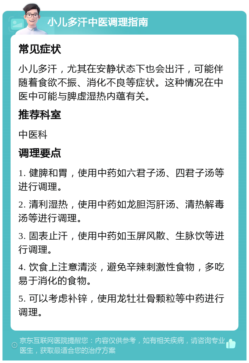 小儿多汗中医调理指南 常见症状 小儿多汗，尤其在安静状态下也会出汗，可能伴随着食欲不振、消化不良等症状。这种情况在中医中可能与脾虚湿热内蕴有关。 推荐科室 中医科 调理要点 1. 健脾和胃，使用中药如六君子汤、四君子汤等进行调理。 2. 清利湿热，使用中药如龙胆泻肝汤、清热解毒汤等进行调理。 3. 固表止汗，使用中药如玉屏风散、生脉饮等进行调理。 4. 饮食上注意清淡，避免辛辣刺激性食物，多吃易于消化的食物。 5. 可以考虑补锌，使用龙牡壮骨颗粒等中药进行调理。