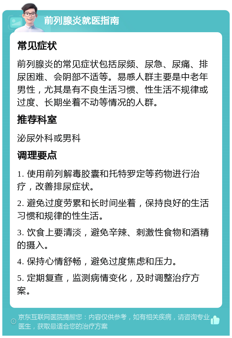 前列腺炎就医指南 常见症状 前列腺炎的常见症状包括尿频、尿急、尿痛、排尿困难、会阴部不适等。易感人群主要是中老年男性，尤其是有不良生活习惯、性生活不规律或过度、长期坐着不动等情况的人群。 推荐科室 泌尿外科或男科 调理要点 1. 使用前列解毒胶囊和托特罗定等药物进行治疗，改善排尿症状。 2. 避免过度劳累和长时间坐着，保持良好的生活习惯和规律的性生活。 3. 饮食上要清淡，避免辛辣、刺激性食物和酒精的摄入。 4. 保持心情舒畅，避免过度焦虑和压力。 5. 定期复查，监测病情变化，及时调整治疗方案。