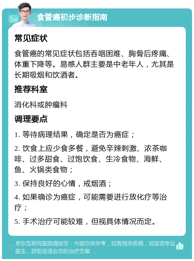 食管癌初步诊断指南 常见症状 食管癌的常见症状包括吞咽困难、胸骨后疼痛、体重下降等。易感人群主要是中老年人，尤其是长期吸烟和饮酒者。 推荐科室 消化科或肿瘤科 调理要点 1. 等待病理结果，确定是否为癌症； 2. 饮食上应少食多餐，避免辛辣刺激、浓茶咖啡、过多甜食、过饱饮食、生冷食物、海鲜、鱼、火锅类食物； 3. 保持良好的心情，戒烟酒； 4. 如果确诊为癌症，可能需要进行放化疗等治疗； 5. 手术治疗可能较难，但视具体情况而定。