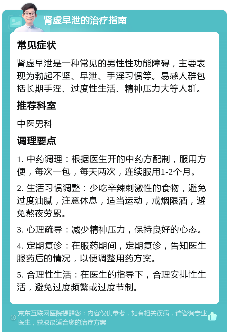 肾虚早泄的治疗指南 常见症状 肾虚早泄是一种常见的男性性功能障碍，主要表现为勃起不坚、早泄、手淫习惯等。易感人群包括长期手淫、过度性生活、精神压力大等人群。 推荐科室 中医男科 调理要点 1. 中药调理：根据医生开的中药方配制，服用方便，每次一包，每天两次，连续服用1-2个月。 2. 生活习惯调整：少吃辛辣刺激性的食物，避免过度油腻，注意休息，适当运动，戒烟限酒，避免熬夜劳累。 3. 心理疏导：减少精神压力，保持良好的心态。 4. 定期复诊：在服药期间，定期复诊，告知医生服药后的情况，以便调整用药方案。 5. 合理性生活：在医生的指导下，合理安排性生活，避免过度频繁或过度节制。