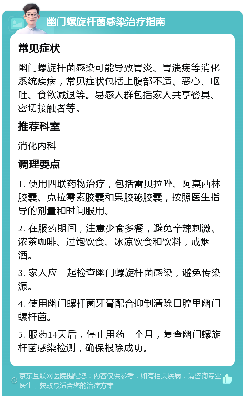 幽门螺旋杆菌感染治疗指南 常见症状 幽门螺旋杆菌感染可能导致胃炎、胃溃疡等消化系统疾病，常见症状包括上腹部不适、恶心、呕吐、食欲减退等。易感人群包括家人共享餐具、密切接触者等。 推荐科室 消化内科 调理要点 1. 使用四联药物治疗，包括雷贝拉唑、阿莫西林胶囊、克拉霉素胶囊和果胶铋胶囊，按照医生指导的剂量和时间服用。 2. 在服药期间，注意少食多餐，避免辛辣刺激、浓茶咖啡、过饱饮食、冰凉饮食和饮料，戒烟酒。 3. 家人应一起检查幽门螺旋杆菌感染，避免传染源。 4. 使用幽门螺杆菌牙膏配合抑制清除口腔里幽门螺杆菌。 5. 服药14天后，停止用药一个月，复查幽门螺旋杆菌感染检测，确保根除成功。