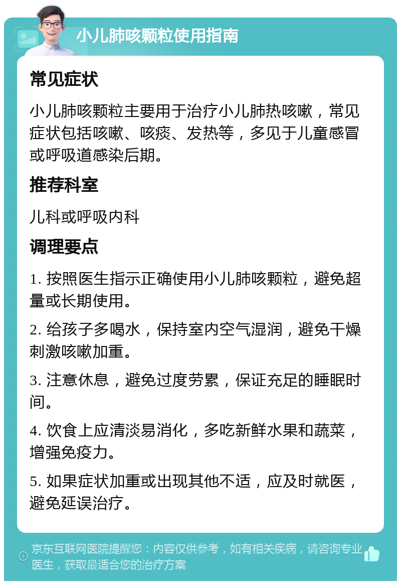 小儿肺咳颗粒使用指南 常见症状 小儿肺咳颗粒主要用于治疗小儿肺热咳嗽，常见症状包括咳嗽、咳痰、发热等，多见于儿童感冒或呼吸道感染后期。 推荐科室 儿科或呼吸内科 调理要点 1. 按照医生指示正确使用小儿肺咳颗粒，避免超量或长期使用。 2. 给孩子多喝水，保持室内空气湿润，避免干燥刺激咳嗽加重。 3. 注意休息，避免过度劳累，保证充足的睡眠时间。 4. 饮食上应清淡易消化，多吃新鲜水果和蔬菜，增强免疫力。 5. 如果症状加重或出现其他不适，应及时就医，避免延误治疗。