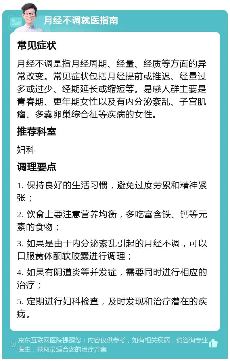 月经不调就医指南 常见症状 月经不调是指月经周期、经量、经质等方面的异常改变。常见症状包括月经提前或推迟、经量过多或过少、经期延长或缩短等。易感人群主要是青春期、更年期女性以及有内分泌紊乱、子宫肌瘤、多囊卵巢综合征等疾病的女性。 推荐科室 妇科 调理要点 1. 保持良好的生活习惯，避免过度劳累和精神紧张； 2. 饮食上要注意营养均衡，多吃富含铁、钙等元素的食物； 3. 如果是由于内分泌紊乱引起的月经不调，可以口服黄体酮软胶囊进行调理； 4. 如果有阴道炎等并发症，需要同时进行相应的治疗； 5. 定期进行妇科检查，及时发现和治疗潜在的疾病。