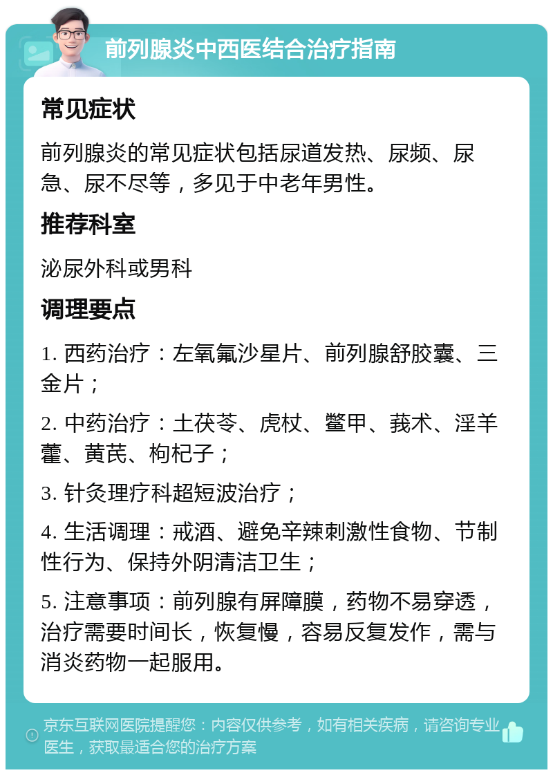 前列腺炎中西医结合治疗指南 常见症状 前列腺炎的常见症状包括尿道发热、尿频、尿急、尿不尽等，多见于中老年男性。 推荐科室 泌尿外科或男科 调理要点 1. 西药治疗：左氧氟沙星片、前列腺舒胶囊、三金片； 2. 中药治疗：土茯苓、虎杖、鳖甲、莪术、淫羊藿、黄芪、枸杞子； 3. 针灸理疗科超短波治疗； 4. 生活调理：戒酒、避免辛辣刺激性食物、节制性行为、保持外阴清洁卫生； 5. 注意事项：前列腺有屏障膜，药物不易穿透，治疗需要时间长，恢复慢，容易反复发作，需与消炎药物一起服用。