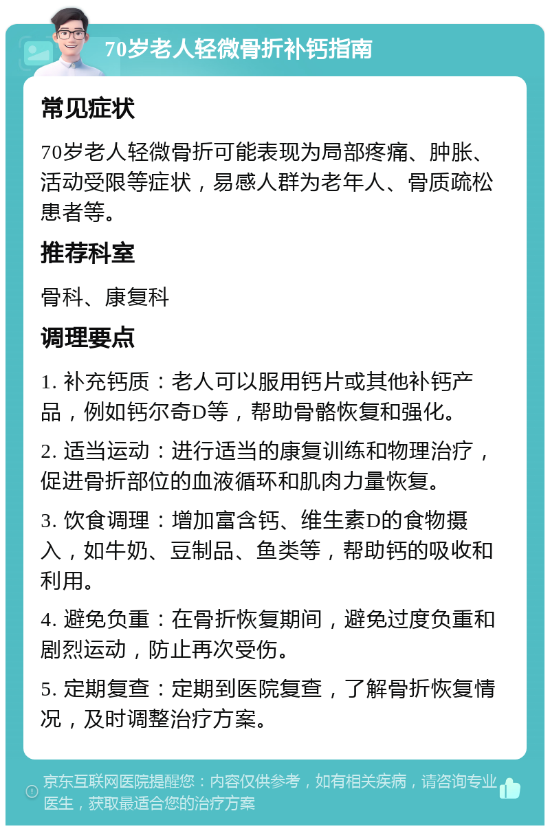 70岁老人轻微骨折补钙指南 常见症状 70岁老人轻微骨折可能表现为局部疼痛、肿胀、活动受限等症状，易感人群为老年人、骨质疏松患者等。 推荐科室 骨科、康复科 调理要点 1. 补充钙质：老人可以服用钙片或其他补钙产品，例如钙尔奇D等，帮助骨骼恢复和强化。 2. 适当运动：进行适当的康复训练和物理治疗，促进骨折部位的血液循环和肌肉力量恢复。 3. 饮食调理：增加富含钙、维生素D的食物摄入，如牛奶、豆制品、鱼类等，帮助钙的吸收和利用。 4. 避免负重：在骨折恢复期间，避免过度负重和剧烈运动，防止再次受伤。 5. 定期复查：定期到医院复查，了解骨折恢复情况，及时调整治疗方案。