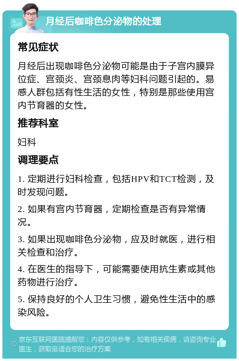 月经后咖啡色分泌物的处理 常见症状 月经后出现咖啡色分泌物可能是由于子宫内膜异位症、宫颈炎、宫颈息肉等妇科问题引起的。易感人群包括有性生活的女性，特别是那些使用宫内节育器的女性。 推荐科室 妇科 调理要点 1. 定期进行妇科检查，包括HPV和TCT检测，及时发现问题。 2. 如果有宫内节育器，定期检查是否有异常情况。 3. 如果出现咖啡色分泌物，应及时就医，进行相关检查和治疗。 4. 在医生的指导下，可能需要使用抗生素或其他药物进行治疗。 5. 保持良好的个人卫生习惯，避免性生活中的感染风险。