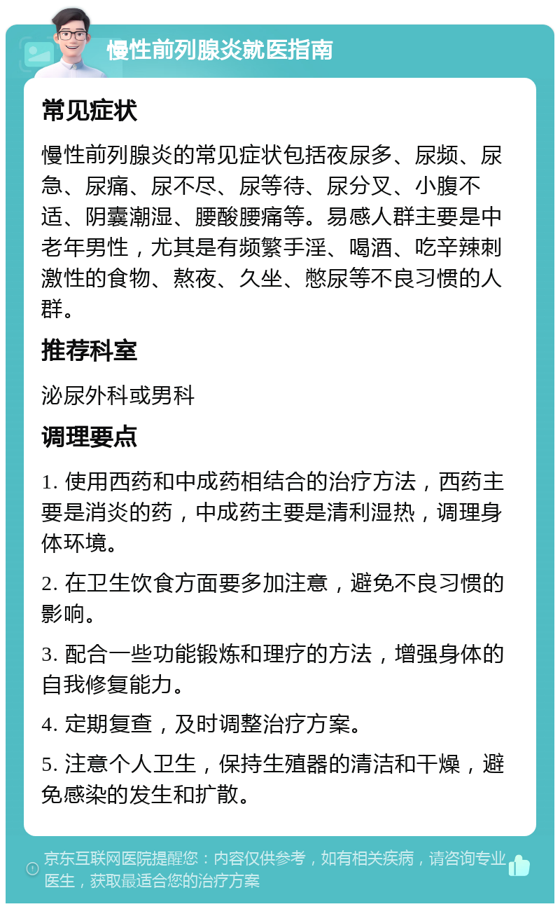 慢性前列腺炎就医指南 常见症状 慢性前列腺炎的常见症状包括夜尿多、尿频、尿急、尿痛、尿不尽、尿等待、尿分叉、小腹不适、阴囊潮湿、腰酸腰痛等。易感人群主要是中老年男性，尤其是有频繁手淫、喝酒、吃辛辣刺激性的食物、熬夜、久坐、憋尿等不良习惯的人群。 推荐科室 泌尿外科或男科 调理要点 1. 使用西药和中成药相结合的治疗方法，西药主要是消炎的药，中成药主要是清利湿热，调理身体环境。 2. 在卫生饮食方面要多加注意，避免不良习惯的影响。 3. 配合一些功能锻炼和理疗的方法，增强身体的自我修复能力。 4. 定期复查，及时调整治疗方案。 5. 注意个人卫生，保持生殖器的清洁和干燥，避免感染的发生和扩散。