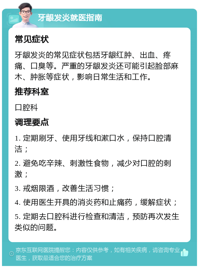 牙龈发炎就医指南 常见症状 牙龈发炎的常见症状包括牙龈红肿、出血、疼痛、口臭等。严重的牙龈发炎还可能引起脸部麻木、肿胀等症状，影响日常生活和工作。 推荐科室 口腔科 调理要点 1. 定期刷牙、使用牙线和漱口水，保持口腔清洁； 2. 避免吃辛辣、刺激性食物，减少对口腔的刺激； 3. 戒烟限酒，改善生活习惯； 4. 使用医生开具的消炎药和止痛药，缓解症状； 5. 定期去口腔科进行检查和清洁，预防再次发生类似的问题。