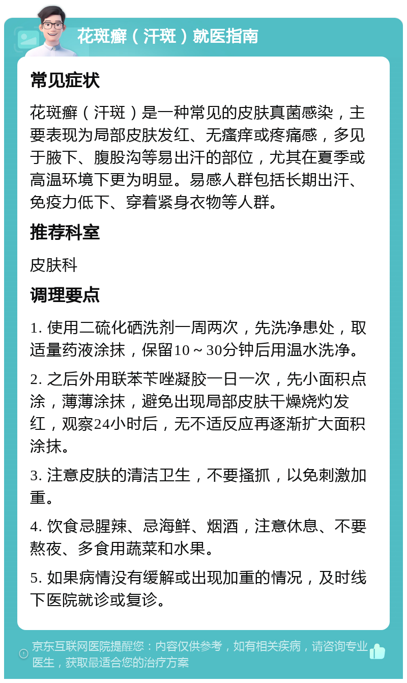 花斑癣（汗斑）就医指南 常见症状 花斑癣（汗斑）是一种常见的皮肤真菌感染，主要表现为局部皮肤发红、无瘙痒或疼痛感，多见于腋下、腹股沟等易出汗的部位，尤其在夏季或高温环境下更为明显。易感人群包括长期出汗、免疫力低下、穿着紧身衣物等人群。 推荐科室 皮肤科 调理要点 1. 使用二硫化硒洗剂一周两次，先洗净患处，取适量药液涂抹，保留10～30分钟后用温水洗净。 2. 之后外用联苯苄唑凝胶一日一次，先小面积点涂，薄薄涂抹，避免出现局部皮肤干燥烧灼发红，观察24小时后，无不适反应再逐渐扩大面积涂抹。 3. 注意皮肤的清洁卫生，不要搔抓，以免刺激加重。 4. 饮食忌腥辣、忌海鲜、烟酒，注意休息、不要熬夜、多食用蔬菜和水果。 5. 如果病情没有缓解或出现加重的情况，及时线下医院就诊或复诊。