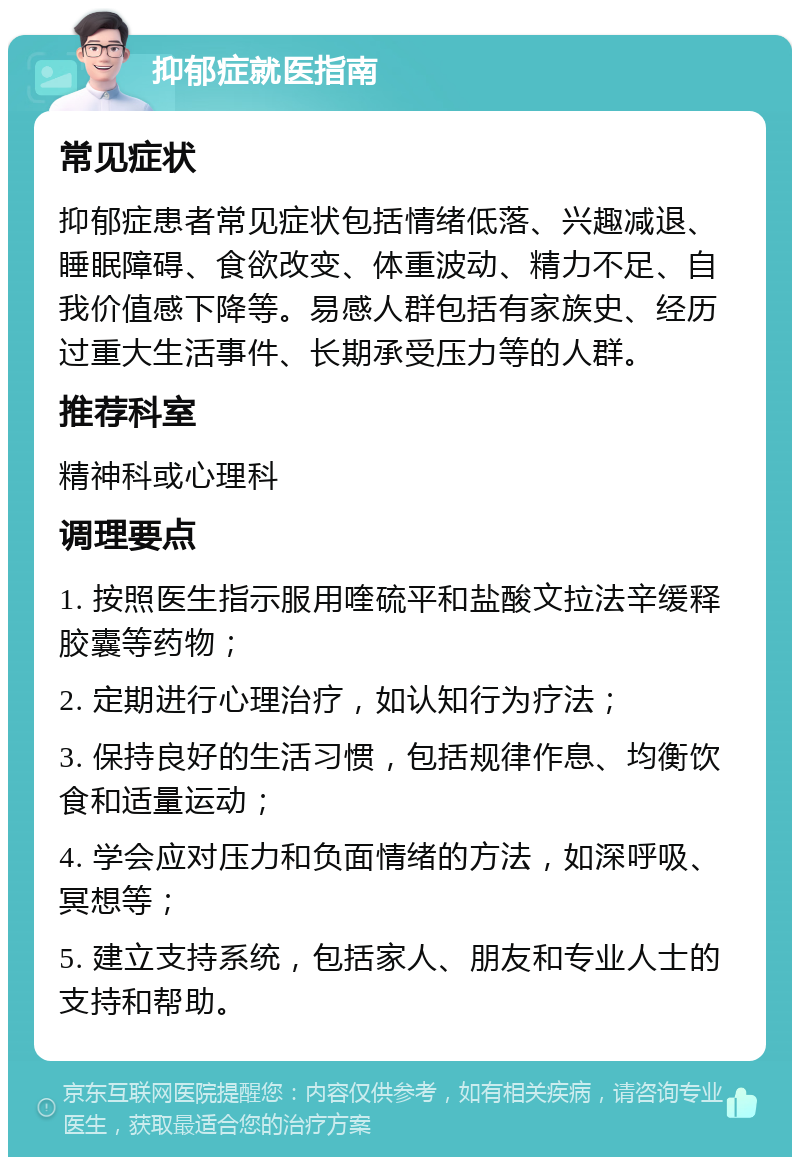 抑郁症就医指南 常见症状 抑郁症患者常见症状包括情绪低落、兴趣减退、睡眠障碍、食欲改变、体重波动、精力不足、自我价值感下降等。易感人群包括有家族史、经历过重大生活事件、长期承受压力等的人群。 推荐科室 精神科或心理科 调理要点 1. 按照医生指示服用喹硫平和盐酸文拉法辛缓释胶囊等药物； 2. 定期进行心理治疗，如认知行为疗法； 3. 保持良好的生活习惯，包括规律作息、均衡饮食和适量运动； 4. 学会应对压力和负面情绪的方法，如深呼吸、冥想等； 5. 建立支持系统，包括家人、朋友和专业人士的支持和帮助。