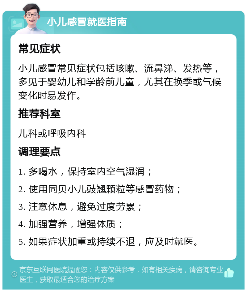 小儿感冒就医指南 常见症状 小儿感冒常见症状包括咳嗽、流鼻涕、发热等，多见于婴幼儿和学龄前儿童，尤其在换季或气候变化时易发作。 推荐科室 儿科或呼吸内科 调理要点 1. 多喝水，保持室内空气湿润； 2. 使用同贝小儿豉翘颗粒等感冒药物； 3. 注意休息，避免过度劳累； 4. 加强营养，增强体质； 5. 如果症状加重或持续不退，应及时就医。