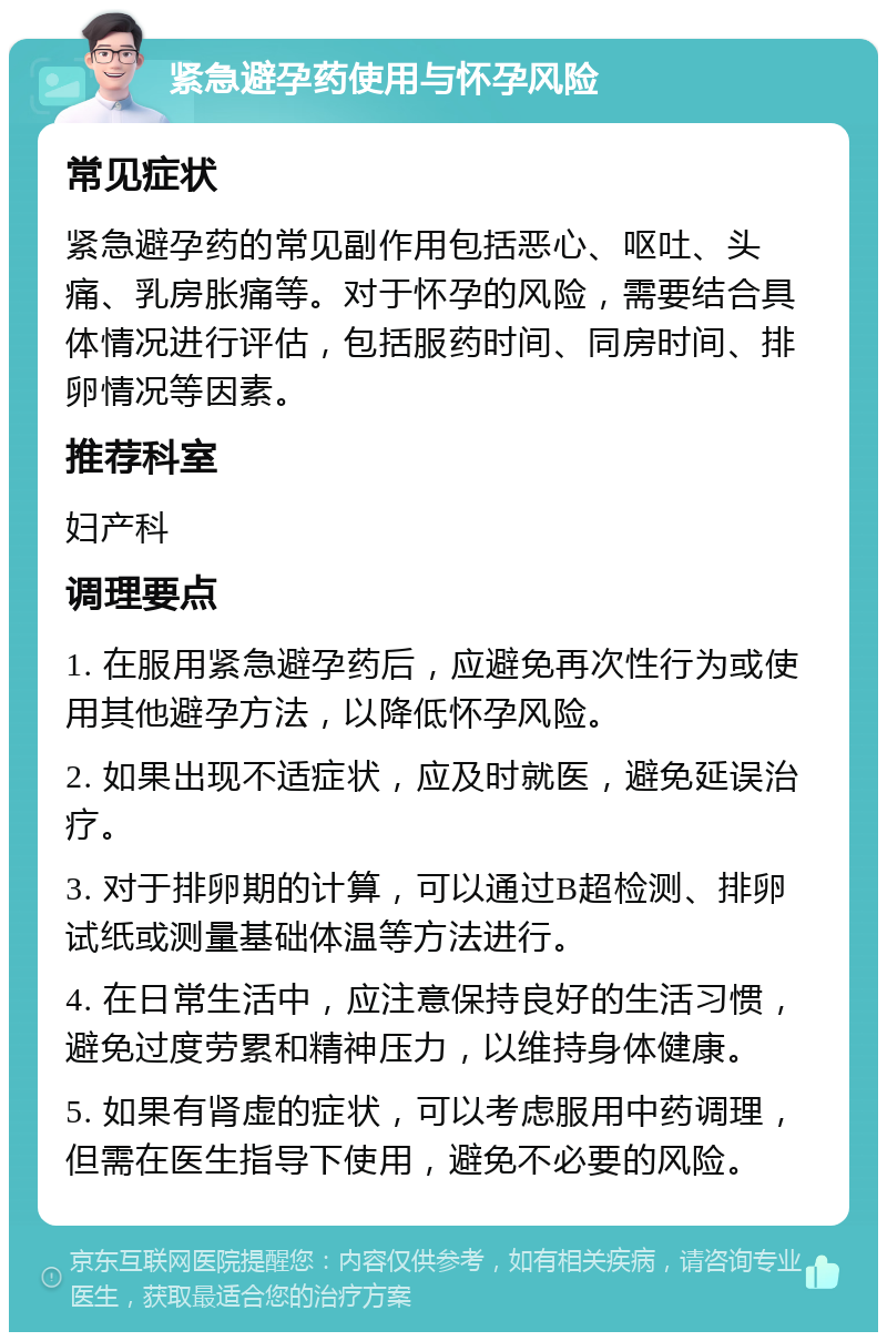 紧急避孕药使用与怀孕风险 常见症状 紧急避孕药的常见副作用包括恶心、呕吐、头痛、乳房胀痛等。对于怀孕的风险，需要结合具体情况进行评估，包括服药时间、同房时间、排卵情况等因素。 推荐科室 妇产科 调理要点 1. 在服用紧急避孕药后，应避免再次性行为或使用其他避孕方法，以降低怀孕风险。 2. 如果出现不适症状，应及时就医，避免延误治疗。 3. 对于排卵期的计算，可以通过B超检测、排卵试纸或测量基础体温等方法进行。 4. 在日常生活中，应注意保持良好的生活习惯，避免过度劳累和精神压力，以维持身体健康。 5. 如果有肾虚的症状，可以考虑服用中药调理，但需在医生指导下使用，避免不必要的风险。