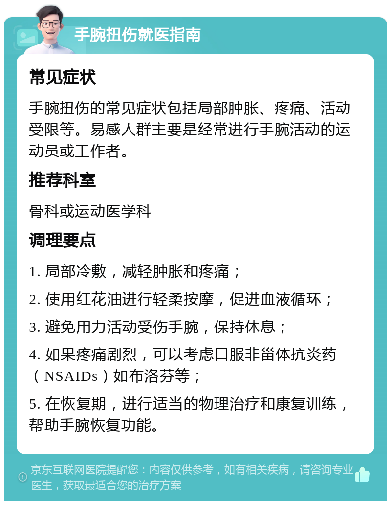 手腕扭伤就医指南 常见症状 手腕扭伤的常见症状包括局部肿胀、疼痛、活动受限等。易感人群主要是经常进行手腕活动的运动员或工作者。 推荐科室 骨科或运动医学科 调理要点 1. 局部冷敷，减轻肿胀和疼痛； 2. 使用红花油进行轻柔按摩，促进血液循环； 3. 避免用力活动受伤手腕，保持休息； 4. 如果疼痛剧烈，可以考虑口服非甾体抗炎药（NSAIDs）如布洛芬等； 5. 在恢复期，进行适当的物理治疗和康复训练，帮助手腕恢复功能。