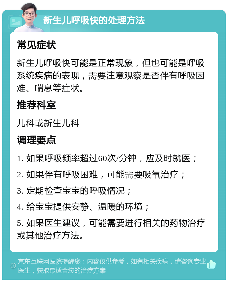 新生儿呼吸快的处理方法 常见症状 新生儿呼吸快可能是正常现象，但也可能是呼吸系统疾病的表现，需要注意观察是否伴有呼吸困难、喘息等症状。 推荐科室 儿科或新生儿科 调理要点 1. 如果呼吸频率超过60次/分钟，应及时就医； 2. 如果伴有呼吸困难，可能需要吸氧治疗； 3. 定期检查宝宝的呼吸情况； 4. 给宝宝提供安静、温暖的环境； 5. 如果医生建议，可能需要进行相关的药物治疗或其他治疗方法。