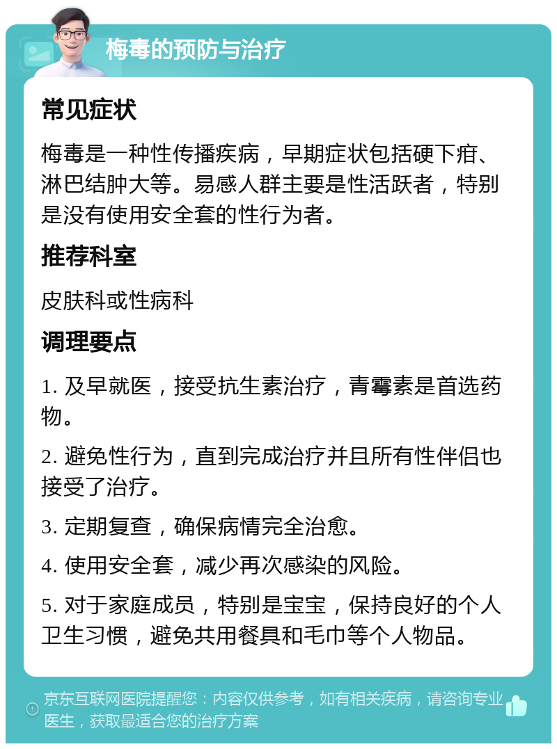 梅毒的预防与治疗 常见症状 梅毒是一种性传播疾病，早期症状包括硬下疳、淋巴结肿大等。易感人群主要是性活跃者，特别是没有使用安全套的性行为者。 推荐科室 皮肤科或性病科 调理要点 1. 及早就医，接受抗生素治疗，青霉素是首选药物。 2. 避免性行为，直到完成治疗并且所有性伴侣也接受了治疗。 3. 定期复查，确保病情完全治愈。 4. 使用安全套，减少再次感染的风险。 5. 对于家庭成员，特别是宝宝，保持良好的个人卫生习惯，避免共用餐具和毛巾等个人物品。