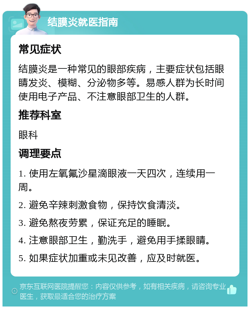 结膜炎就医指南 常见症状 结膜炎是一种常见的眼部疾病，主要症状包括眼睛发炎、模糊、分泌物多等。易感人群为长时间使用电子产品、不注意眼部卫生的人群。 推荐科室 眼科 调理要点 1. 使用左氧氟沙星滴眼液一天四次，连续用一周。 2. 避免辛辣刺激食物，保持饮食清淡。 3. 避免熬夜劳累，保证充足的睡眠。 4. 注意眼部卫生，勤洗手，避免用手揉眼睛。 5. 如果症状加重或未见改善，应及时就医。