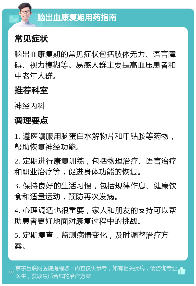 脑出血康复期用药指南 常见症状 脑出血康复期的常见症状包括肢体无力、语言障碍、视力模糊等。易感人群主要是高血压患者和中老年人群。 推荐科室 神经内科 调理要点 1. 遵医嘱服用脑蛋白水解物片和甲钴胺等药物，帮助恢复神经功能。 2. 定期进行康复训练，包括物理治疗、语言治疗和职业治疗等，促进身体功能的恢复。 3. 保持良好的生活习惯，包括规律作息、健康饮食和适量运动，预防再次发病。 4. 心理调适也很重要，家人和朋友的支持可以帮助患者更好地面对康复过程中的挑战。 5. 定期复查，监测病情变化，及时调整治疗方案。